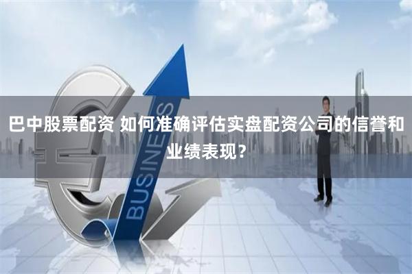巴中股票配資 如何準(zhǔn)確評(píng)估實(shí)盤(pán)配資公司的信譽(yù)和業(yè)績(jī)表現(xiàn)？