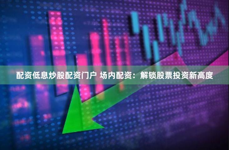 配資低息炒股配資門戶 場(chǎng)內(nèi)配資：解鎖股票投資新高度
