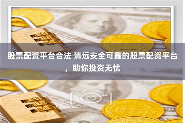 股票配資平臺合法 清遠(yuǎn)安全可靠的股票配資平臺，助你投資無憂