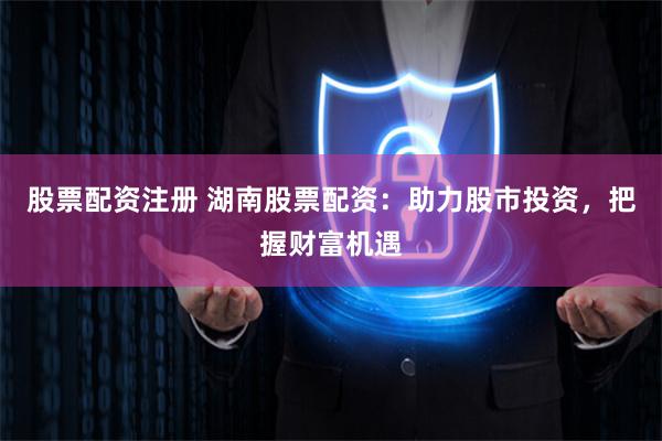 股票配資注冊 湖南股票配資：助力股市投資，把握財富機遇