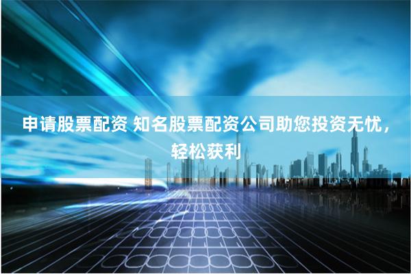 申請股票配資 知名股票配資公司助您投資無憂，輕松獲利