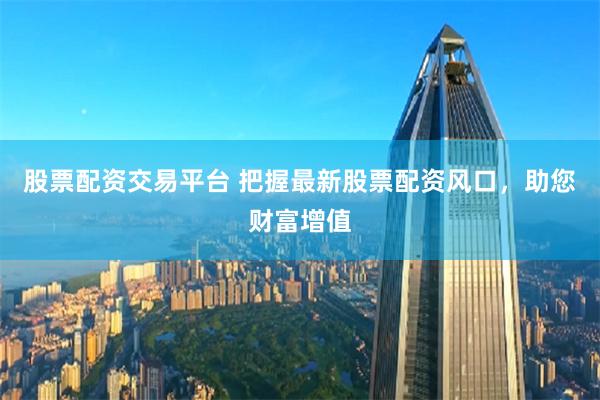 股票配資交易平臺 把握最新股票配資風(fēng)口，助您財富增值