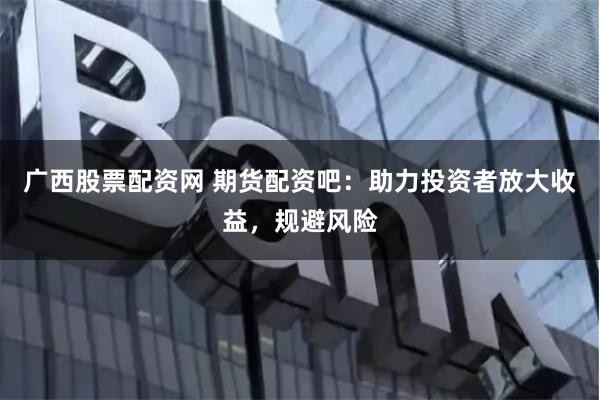 廣西股票配資網(wǎng) 期貨配資吧：助力投資者放大收益，規(guī)避風(fēng)險